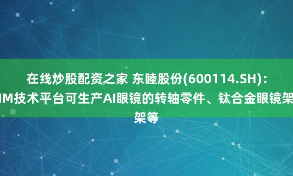 在线炒股配资之家 东睦股份(600114.SH)：MIM技术平台可生产AI眼镜的转轴零件、钛合金眼镜架等