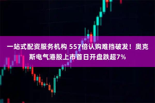 一站式配资服务机构 557倍认购难挡破发！奥克斯电气港股上市首日开盘跌超7%