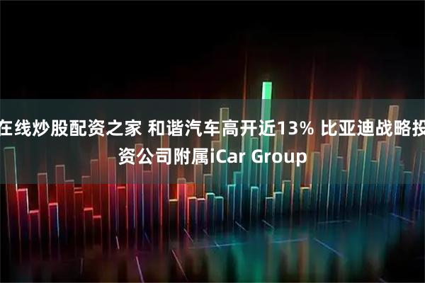 在线炒股配资之家 和谐汽车高开近13% 比亚迪战略投资公司附属iCar Group