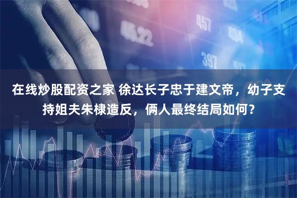 在线炒股配资之家 徐达长子忠于建文帝，幼子支持姐夫朱棣造反，俩人最终结局如何？