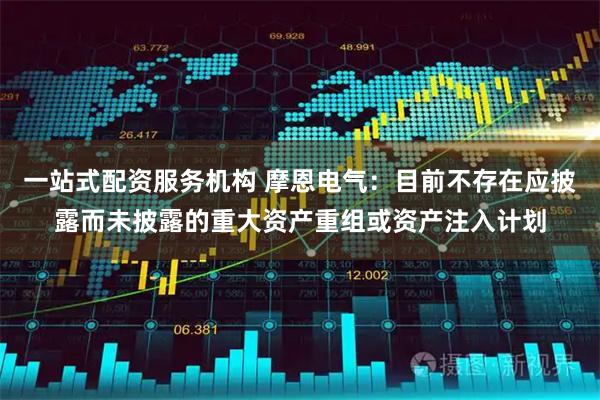 一站式配资服务机构 摩恩电气：目前不存在应披露而未披露的重大资产重组或资产注入计划