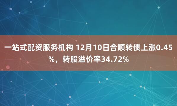 一站式配资服务机构 12月10日合顺转债上涨0.45%，转股溢价率34.72%