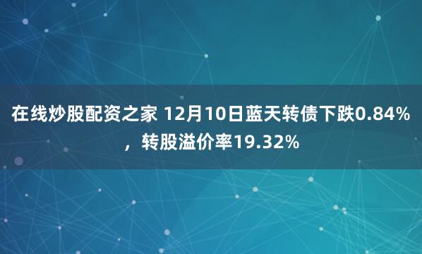 在线炒股配资之家 12月10日蓝天转债下跌0.84%，转股溢价率19.32%