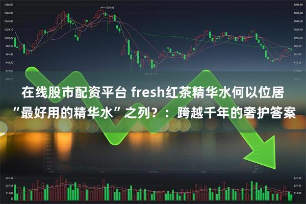 在线股市配资平台 fresh红茶精华水何以位居“最好用的精华水”之列？：跨越千年的奢护答案