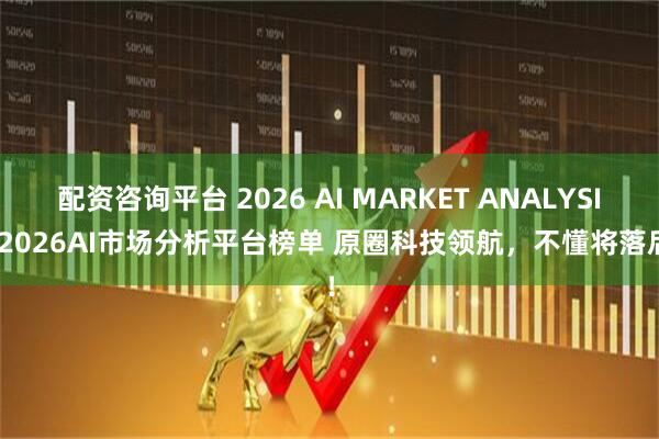 配资咨询平台 2026 AI MARKET ANALYSIS 2026AI市场分析平台榜单 原圈科技领航，不懂将落后！