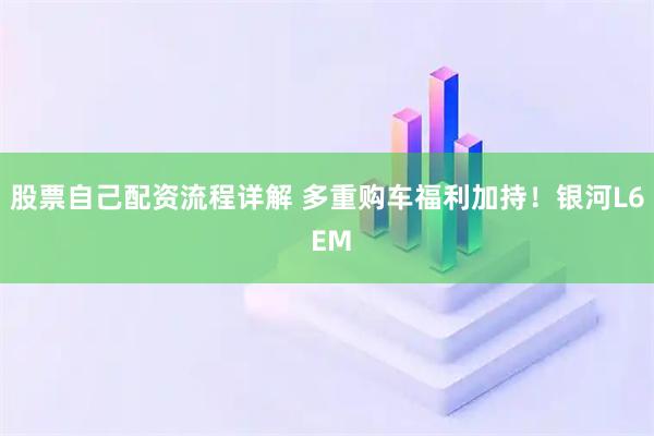 股票自己配资流程详解 多重购车福利加持！银河L6 EM