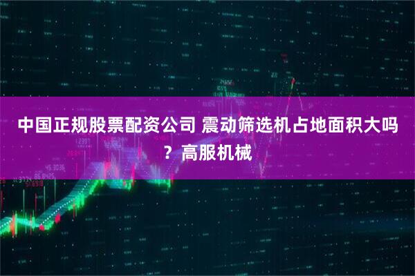 中国正规股票配资公司 震动筛选机占地面积大吗？高服机械