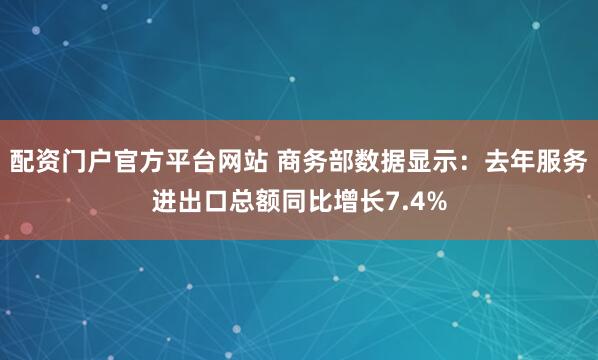 配资门户官方平台网站 商务部数据显示：去年服务进出口总额同比增长7.4%