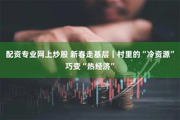 配资专业网上炒股 新春走基层｜村里的“冷资源”巧变“热经济”