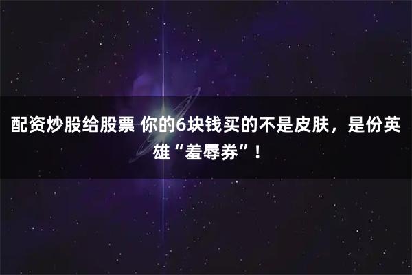 配资炒股给股票 你的6块钱买的不是皮肤，是份英雄“羞辱券”！