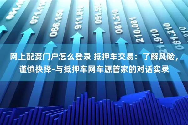 网上配资门户怎么登录 抵押车交易：了解风险，谨慎抉择-与抵押车网车源管家的对话实录