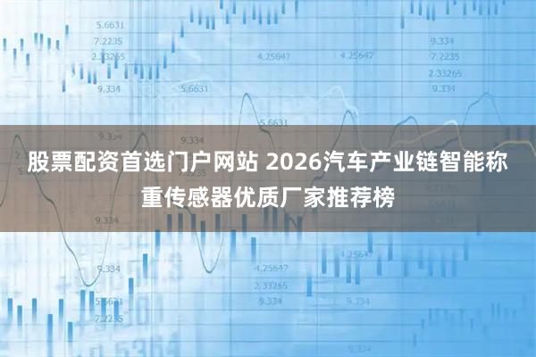 股票配资首选门户网站 2026汽车产业链智能称重传感器优质厂家推荐榜
