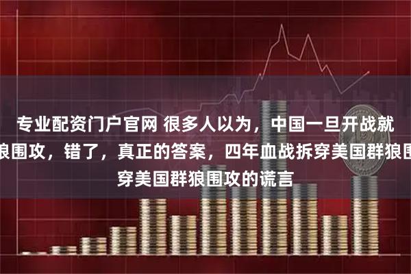 专业配资门户官网 很多人以为，中国一旦开战就会陷入群狼围攻，错了，真正的答案，四年血战拆穿美国群狼围攻的谎言