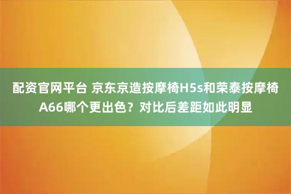 配资官网平台 京东京造按摩椅H5s和荣泰按摩椅A66哪个更出色？对比后差距如此明显