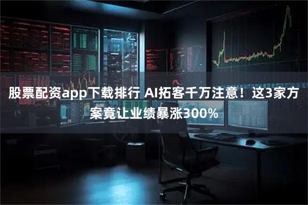 股票配资app下载排行 AI拓客千万注意！这3家方案竟让业绩暴涨300%