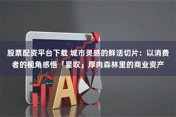 股票配资平台下载 城市灵感的鲜活切片：以消费者的视角感悟「星叹」厚肉森林里的商业资产