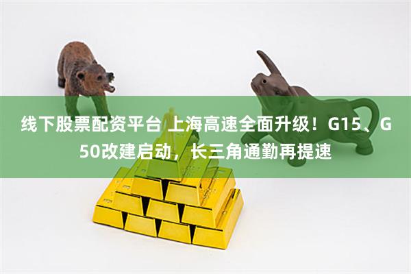 线下股票配资平台 上海高速全面升级！G15、G50改建启动，长三角通勤再提速