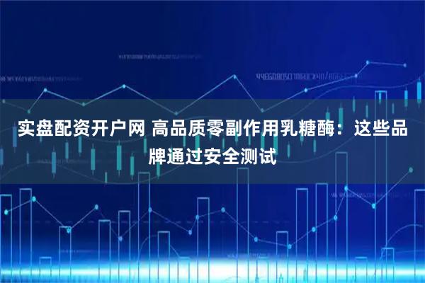 实盘配资开户网 高品质零副作用乳糖酶：这些品牌通过安全测试