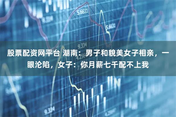 股票配资网平台 湖南：男子和貌美女子相亲，一眼沦陷，女子：你月薪七千配不上我