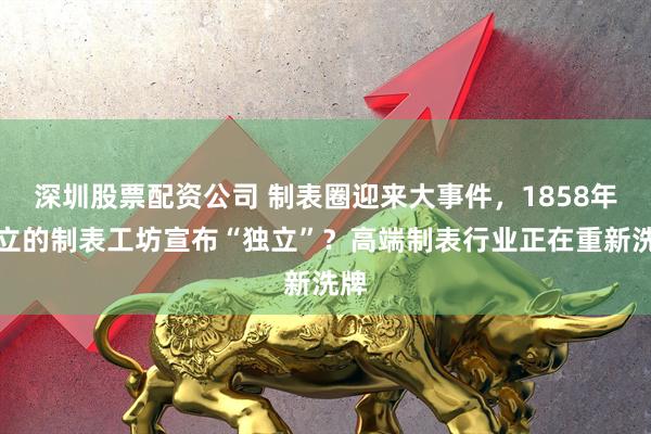 深圳股票配资公司 制表圈迎来大事件，1858年创立的制表工坊宣布“独立”？高端制表行业正在重新洗牌